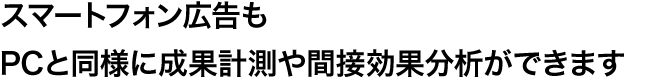 スマートフォン広告もPCと同様に成果計測や間接効果分析ができます